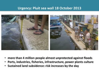 Urgency: Pluit sea wall 18 October 2013
• more than 4 million people almost unprotected against floods
• Ports, industries, fisheries, infrastructure, power plants culture
• Sustained land subsidence: risk increases by the day
 