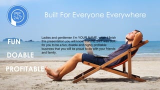 PROFITABLE
Built For Everyone Everywhere
FUN
DOABLE
Ladies and gentlemen I’m YOUR NAME, when I finish
this presentation you will know that PIE 24/7 was built
for you to be a fun, doable and highly profitable
business that you will be proud to do with your friends
and family.
 