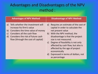 Advantages and Disadvantages of the NPV
                  method :
     Advantages of NPV Method              Disadvantage of NPV Method

a) Tells whether the investment will  a) Requires an estimate of the cost of
   increase his firm’s value             capital in order to calculate the
b) Considers the time value of money     net present value
c) Considers all the cash flow        b) With the NPV method, the
d) Considers the risk of future cash     disadvantage is that the project
   flow (through the cost of capital)    size is not measured.
                                      c) Degree of feasibility is not only
                                         affected by cash flow, but also is
                                         affected by the age of project
                                         economically
                                      d) Expressed in terms of dollars, not
                                         as percentage
 