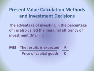 Present Value Calculation Methods
    and Investment Decisions
The advantage of investing in the percentage
of r is also called the marginal efficiency of
investment (MEI = r)

MEI = The results is expected = R   =r
       Price of capital goods C
 