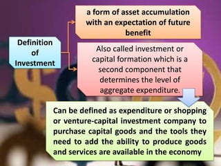 a form of asset accumulation
                  with an expectation of future
                             benefit
 Definition
     of              Also called investment or
Investment          capital formation which is a
                      second component that
                      determines the level of
                      aggregate expenditure.

          Can be defined as expenditure or shopping
          or venture-capital investment company to
          purchase capital goods and the tools they
          need to add the ability to produce goods
          and services are available in the economy
 