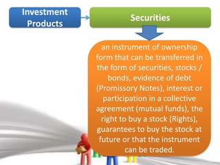 Investment
                       Securities
 Products

               an instrument of ownership
             form that can be transferred in
             the form of securities, stocks /
                 bonds, evidence of debt
             (Promissory Notes), interest or
                participation in a collective
             agreement (mutual funds), the
               right to buy a stock (Rights),
             guarantees to buy the stock at
              future or that the instrument
                       can be traded.
 