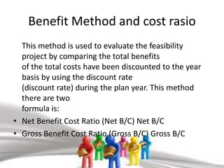 Benefit Method and cost rasio
  This method is used to evaluate the feasibility
  project by comparing the total benefits
  of the total costs have been discounted to the year
  basis by using the discount rate
  (discount rate) during the plan year. This method
  there are two
  formula is:
• Net Benefit Cost Ratio (Net B/C) Net B/C
• Gross Benefit Cost Ratio (Gross B/C) Gross B/C
 