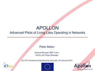 APOLLON
Advanced Pilots of Living Labs Operating in Networks



                            Pieter Ballon

                       General Manager IBBT iLab.o
                        APOLLON Project Manager

        EU CIP Constituency Building Day, Brussels, 24 January 2012
 