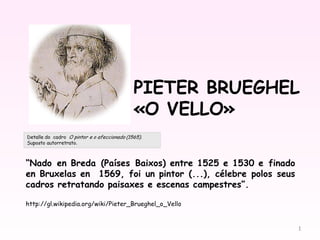PIETER BRUEGHEL
                                    «O VELLO»

“Nado en Breda (Países Baixos) entre 1525 e 1530 e finado
en Bruxelas en  1569, foi un pintor (...), célebre polos seus
cadros retratando paisaxes e escenas campestres”.

http://gl.wikipedia.org/wiki/Pieter_Brueghel_o_Vello


                                                                1
 