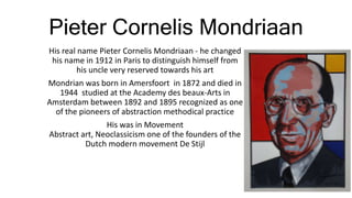 Pieter Cornelis Mondriaan
His real name Pieter Cornelis Mondriaan - he changed
his name in 1912 in Paris to distinguish himself from
his uncle very reserved towards his art
Mondrian was born in Amersfoort in 1872 and died in
1944 studied at the Academy des beaux-Arts in
Amsterdam between 1892 and 1895 recognized as one
of the pioneers of abstraction methodical practice
His was in Movement
Abstract art, Neoclassicism one of the founders of the
Dutch modern movement De Stijl
 