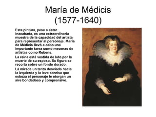 María de Médicis (1577-1640) Esta pintura, pese a estar inacabada, es una extraordinaria muestra de la capacidad del artista para representar al personaje. María de Médicis llevó a cabo una importante tarea como mecenas de artistas como Rubens. La reina está vestida de luto por la muerte de su esposo. Su figura se recorta sobre un fondo dorado. La mirada un tanto desviada hacia la izquierda y la leve sonrisa que esboza el personaje le otorgan un aire bondadoso y comprensivo. 