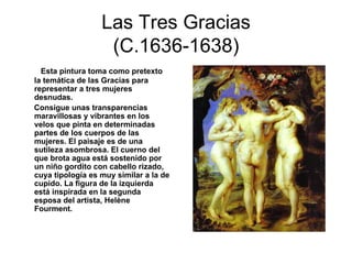 Las Tres Gracias (C.1636-1638) Esta pintura toma como pretexto la temática de las Gracias para representar a tres mujeres desnudas. Consigue unas transparencias maravillosas y vibrantes en los velos que pinta en determinadas partes de los cuerpos de las mujeres. El paisaje es de una sutileza asombrosa. El cuerno del que brota agua está sostenido por un niño gordito con cabello rizado, cuya tipología es muy similar a la de cupido. La figura de la izquierda está inspirada en la segunda esposa del artista, Helène Fourment. 