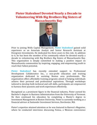 Pieter Stalenhoef Devoted Nearly a Decade to
Volunteering With Big Brothers Big Sisters of
Massachusetts Bay
Prior to joining Wells Capital Management, Pieter Stalenhoef gained solid
experience as an Associate Analyst and Senior Research Assistant at
Evergreen Investments. He dedicated his three years to this role. In addition
to it, he has been the member of his community where he devoted nearly a
decade to volunteering with Big Brothers Big Sisters of Massachusetts Bay.
This organization is deeply committed to making a positive impact on
Massachusetts communities by inspiring, engaging, and empowering youth to
reach their fullest potential.
Pieter Stalenhoef has recently extended support to Professional
Development Collaborative Inc., a non-profit education and training
organization dedicated to assisting Boston area professionals. The
organization offers affordable training programs aimed at helping individuals
achieve their personal and professional aspirations. Through workshops
tailored to develop both technical and soft skills, participants are empowered
to harness their passions and work experiences effectively.
Recognized as a prominent figure in the financial industry, Pieter earned his
Bachelor's degree in Business Administration from the University of Vermont.
He then continued his education by completing a Master's degree in
Investment Management at Boston University. Pieter is currently working as a
financial advisor at Santander Investment Services, Dorchester, MA.
Pieter's expertise attained attention as he was featured in Barron's Magazine,
where he conducted interviews discussing Femsa, a Mexican convenience
 