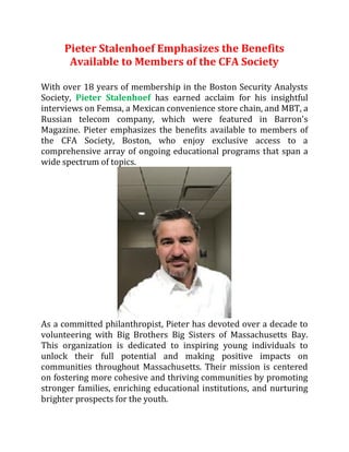 Pieter Stalenhoef Emphasizes the Benefits
Available to Members of the CFA Society
With over 18 years of membership in the Boston Security Analysts
Society, Pieter Stalenhoef has earned acclaim for his insightful
interviews on Femsa, a Mexican convenience store chain, and MBT, a
Russian telecom company, which were featured in Barron's
Magazine. Pieter emphasizes the benefits available to members of
the CFA Society, Boston, who enjoy exclusive access to a
comprehensive array of ongoing educational programs that span a
wide spectrum of topics.
As a committed philanthropist, Pieter has devoted over a decade to
volunteering with Big Brothers Big Sisters of Massachusetts Bay.
This organization is dedicated to inspiring young individuals to
unlock their full potential and making positive impacts on
communities throughout Massachusetts. Their mission is centered
on fostering more cohesive and thriving communities by promoting
stronger families, enriching educational institutions, and nurturing
brighter prospects for the youth.
 