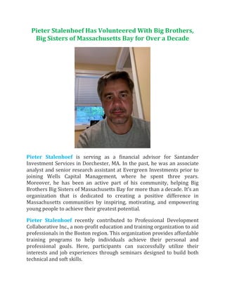 Pieter Stalenhoef Has Volunteered With Big Brothers,
Big Sisters of Massachusetts Bay for Over a Decade
Pieter Stalenhoef is serving as a financial advisor for Santander
Investment Services in Dorchester, MA. In the past, he was an associate
analyst and senior research assistant at Evergreen Investments prior to
joining Wells Capital Management, where he spent three years.
Moreover, he has been an active part of his community, helping Big
Brothers Big Sisters of Massachusetts Bay for more than a decade. It’s an
organization that is dedicated to creating a positive difference in
Massachusetts communities by inspiring, motivating, and empowering
young people to achieve their greatest potential.
Pieter Stalenhoef recently contributed to Professional Development
Collaborative Inc., a non-profit education and training organization to aid
professionals in the Boston region. This organization provides affordable
training programs to help individuals achieve their personal and
professional goals. Here, participants can successfully utilize their
interests and job experiences through seminars designed to build both
technical and soft skills.
 