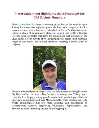 Pieter Stalenhoef Highlights the Advantages for
CFA Society Members
Pieter Stalenhoef has been a member of the Boston Security Analysts
Society for more than eighteen years. He has been recognized for his
perceptive interviews that were published in Barron's Magazine about
Femsa, a chain of convenience stores in Mexico, and MBT, a Russian
telecom business. Pieter highlights the advantages that members of the
CFA Society, Boston have to offer, including special access to an extensive
range of continuous educational seminars covering a broad range of
subjects.
Pieter is a devoted philanthropist who has volunteered with Big Brothers
Big Sisters of Massachusetts Bay for more than ten years. This group is
committed to helping young people reach their greatest potential and
improving communities all over Massachusetts. Their primary goal is to
create communities that are more cohesive and prosperous by
strengthening families, improving educational opportunities, and
developing more promising futures for young people.
 