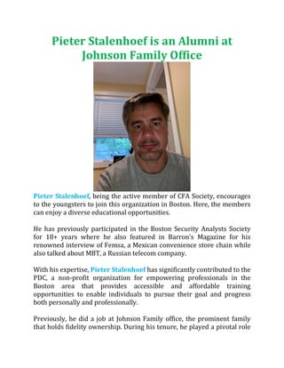 Pieter Stalenhoef is an Alumni at
Johnson Family Office
Pieter Stalenhoef, being the active member of CFA Society, encourages
to the youngsters to join this organization in Boston. Here, the members
can enjoy a diverse educational opportunities.
He has previously participated in the Boston Security Analysts Society
for 18+ years where he also featured in Barron’s Magazine for his
renowned interview of Femsa, a Mexican convenience store chain while
also talked about MBT, a Russian telecom company.
With his expertise, Pieter Stalenhoef has significantly contributed to the
PDC, a non-profit organization for empowering professionals in the
Boston area that provides accessible and affordable training
opportunities to enable individuals to pursue their goal and progress
both personally and professionally.
Previously, he did a job at Johnson Family office, the prominent family
that holds fidelity ownership. During his tenure, he played a pivotal role
 