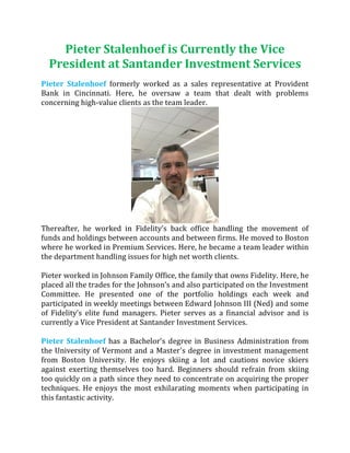 Pieter Stalenhoef is Currently the Vice
President at Santander Investment Services
Pieter Stalenhoef formerly worked as a sales representative at Provident
Bank in Cincinnati. Here, he oversaw a team that dealt with problems
concerning high-value clients as the team leader.
Thereafter, he worked in Fidelity’s back office handling the movement of
funds and holdings between accounts and between firms. He moved to Boston
where he worked in Premium Services. Here, he became a team leader within
the department handling issues for high net worth clients.
Pieter worked in Johnson Family Office, the family that owns Fidelity. Here, he
placed all the trades for the Johnson’s and also participated on the Investment
Committee. He presented one of the portfolio holdings each week and
participated in weekly meetings between Edward Johnson III (Ned) and some
of Fidelity’s elite fund managers. Pieter serves as a financial advisor and is
currently a Vice President at Santander Investment Services.
Pieter Stalenhoef has a Bachelor's degree in Business Administration from
the University of Vermont and a Master's degree in investment management
from Boston University. He enjoys skiing a lot and cautions novice skiers
against exerting themselves too hard. Beginners should refrain from skiing
too quickly on a path since they need to concentrate on acquiring the proper
techniques. He enjoys the most exhilarating moments when participating in
this fantastic activity.
 