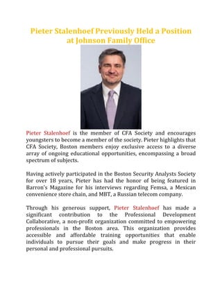 Pieter Stalenhoef Previously Held a Position
at Johnson Family Office
Pieter Stalenhoef is the member of CFA Society and encourages
youngsters to become a member of the society. Pieter highlights that
CFA Society, Boston members enjoy exclusive access to a diverse
array of ongoing educational opportunities, encompassing a broad
spectrum of subjects.
Having actively participated in the Boston Security Analysts Society
for over 18 years, Pieter has had the honor of being featured in
Barron's Magazine for his interviews regarding Femsa, a Mexican
convenience store chain, and MBT, a Russian telecom company.
Through his generous support, Pieter Stalenhoef has made a
significant contribution to the Professional Development
Collaborative, a non-profit organization committed to empowering
professionals in the Boston area. This organization provides
accessible and affordable training opportunities that enable
individuals to pursue their goals and make progress in their
personal and professional pursuits.
 