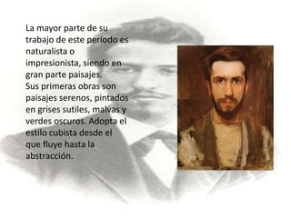 La mayor parte de su trabajo de este período es naturalista o impresionista, siendo en gran parte paisajes.Sus primeras obras son paisajes serenos, pintados en grises sutiles, malvas y verdes oscuros. Adopta el estilo cubista desde el que fluye hasta la abstracción.
