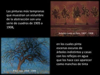 Las pinturas más tempranas que muestran un vislumbre de la abstracción son una serie de cuadros de 1905 a 1908,Arboles junto al Gein, 1907 - 1908en los cuales pinta escenas oscuras de árboles indistintos y casas con los reflejos en agua que los hace casi aparecer como manchas de tintaÁrbol rojo, 1908 - 1909