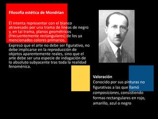 Filosofía estética de MondrianÉl intenta representar con el blanco atravesado por una trama de líneas de negro y, en tal trama, planos geométricos (frecuentemente rectangulares) de los ya mencionados colores primarios.  Expresó que el arte no debe ser figurativo, no debe implicarse en la reproducción de objetos aparentemente reales, sino que el arte debe ser una especie de indagación de lo absoluto subyacente tras toda la realidad fenoménica. ValoraciónConocido por sus pinturas no figurativas a las que llamó composiciones, consistiendo formas rectangulares en rojo, amarillo, azul o negro