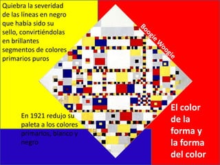 Quiebra la severidad de las líneas en negro que había sido su sello, convirtiéndolas en brillantes segmentos de colores primarios puros Boogie WoogieEl color de la forma y la forma del colorEn 1921 redujo su paleta a los colores primarios, blanco y negro