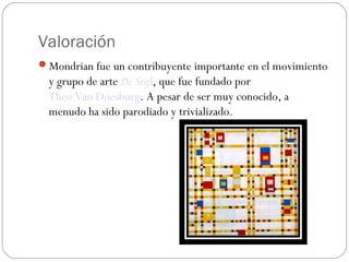 Valoración
Mondrian fue un contribuyente importante en el movimiento
y grupo de arte De Stijl, que fue fundado por 
Theo Van Doesburg. A pesar de ser muy conocido, a
menudo ha sido parodiado y trivializado.
 