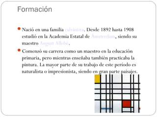 Formación
Nació en una familia calvinista. Desde 1892 hasta 1908
estudió en la Academia Estatal de Ámsterdam, siendo su
maestro August Allebé.
Comenzó su carrera como un maestro en la educación
primaria, pero mientras enseñaba también practicaba la
pintura. La mayor parte de su trabajo de este período es
naturalista o impresionista, siendo en gran parte paisajes.
 