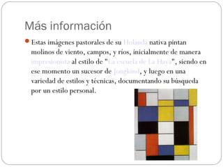Más información
Estas imágenes pastorales de su Holanda nativa pintan
molinos de viento, campos, y ríos, inicialmente de manera 
impresionista al estilo de "La escuela de La Haya", siendo en
ese momento un sucesor de Jongkind, y luego en una
variedad de estilos y técnicas, documentando su búsqueda
por un estilo personal.
 
