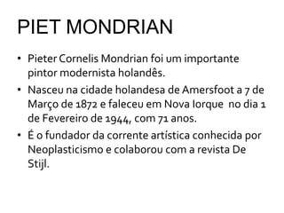PIET MONDRIAN
• Pieter Cornelis Mondrian foi um importante
  pintor modernista holandês.
• Nasceu na cidade holandesa de Amersfoot a 7 de
  Março de 1872 e faleceu em Nova Iorque no dia 1
  de Fevereiro de 1944, com 71 anos.
• É o fundador da corrente artística conhecida por
  Neoplasticismo e colaborou com a revista De
  Stijl.
 