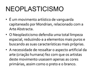 NEOPLASTICISMO
• É um movimento artístico de vanguarda
  capitaneado por Mondrian, relacionado com a
  Arte Abstracta.
• O Neoplasticismo defendia uma total limpeza
  espacial, reduzindo-a a elementos mais puros e
  buscando as suas características mais próprias.
• A necessidade de ressaltar o aspecto artificial da
  arte (criação humana) fez com que os artistas
  deste movimento usassem apenas as cores
  primárias, assim como o preto e o branco.
 