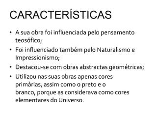 CARACTERÍSTICAS
• A sua obra foi influenciada pelo pensamento
  teosófico;
• Foi influenciado também pelo Naturalismo e
  Impressionismo;
• Destacou-se com obras abstractas geométricas;
• Utilizou nas suas obras apenas cores
  primárias, assim como o preto e o
  branco, porque as considerava como cores
  elementares do Universo.
 
