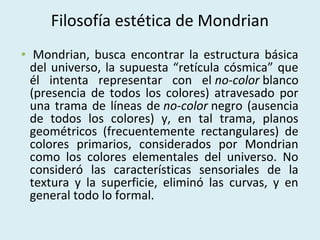 Filosofía estética de Mondrian
• Mondrian, busca encontrar la estructura básica
del universo, la supuesta “retícula cósmica” que
él intenta representar con el no-color blanco
(presencia de todos los colores) atravesado por
una trama de líneas de no-color negro (ausencia
de todos los colores) y, en tal trama, planos
geométricos (frecuentemente rectangulares) de
colores primarios, considerados por Mondrian
como los colores elementales del universo. No
consideró las características sensoriales de la
textura y la superficie, eliminó las curvas, y en
general todo lo formal.

 