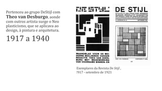 Exemplares da Revista De Stijl ,
!917 - setembro de 1921
Pertenceu ao grupo DeStijl com
Theo van Desburgo, aonde
com outros artista surge o Neo
plasticismo, que se aplicava ao
design, à pintura e arquitetura.
1917 a 1940
 