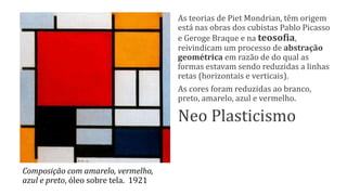 Composição com amarelo, vermelho,
azul e preto, óleo sobre tela. 1921
As teorias de Piet Mondrian, têm origem
está nas obras dos cubistas Pablo Picasso
e Geroge Braque e na teosofia,
reivindicam um processo de abstração
geométrica em razão de do qual as
formas estavam sendo reduzidas a linhas
retas (horizontais e verticais).
As cores foram reduzidas ao branco,
preto, amarelo, azul e vermelho.
Neo Plasticismo
 
