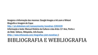 BIBLIOGRAFIA E WEBLIOGRAFIA
Imagens e Informação das mesmas: Google Images e Art.com e Wikiart
Biografia e Imagem de Capa:
http://pt.slideshare.net/osinascimento/mondrian-1283439
Informação e texto: Manual História da Cultura e das Artes 11º Ano, Porto e
do Slide Editora, Wikipédia, Info Escola
(http://www.infoescola.com/biografias/piet-mondrian/)
 