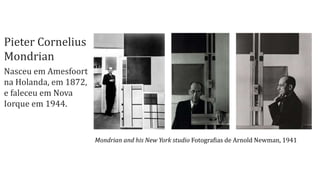 Nasceu em Amesfoort
na Holanda, em 1872,
e faleceu em Nova
Iorque em 1944.
Pieter Cornelius
Mondrian
Mondrian and his New York studio Fotografias de Arnold Newman, 1941
 