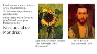 Estudou na Academia de Belas
Artes, em Amsterdam.
Trabalhou como professor e
caminhonista.
Nesse período foi influencido
pelo Naturalismo e pelo
Impressionismo.
Fase inicial de
Mondrian
Auto- Retrato,
óleo sobre tela.1900
Natureza Morta com Girassol,
óleo sobre tela. 1907
(fragmentado)
 