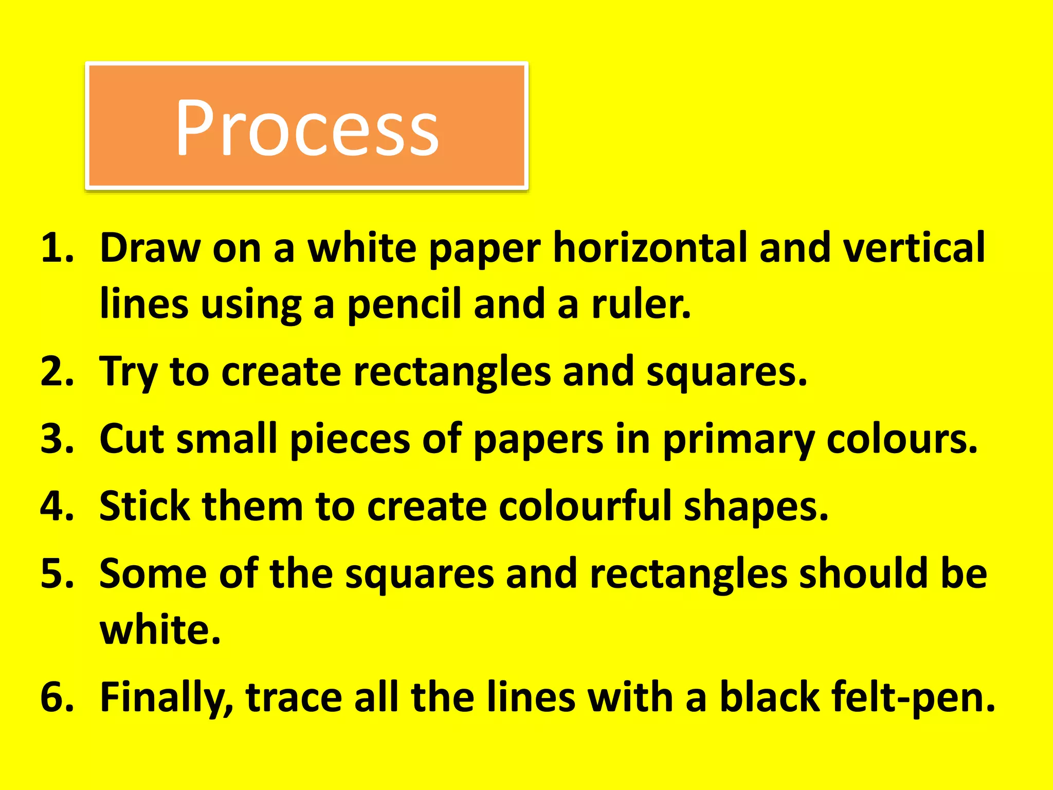Process
1. Draw on a white paper horizontal and vertical
lines using a pencil and a ruler.
2. Try to create rectangles and squares.
3. Cut small pieces of papers in primary colours.
4. Stick them to create colourful shapes.
5. Some of the squares and rectangles should be
white.
6. Finally, trace all the lines with a black felt-pen.
 