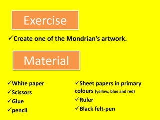 Exercise
Create one of the Mondrian’s artwork.
Material
White paper
Scissors
Glue
pencil
Sheet papers in primary
colours (yellow, blue and red)
Ruler
Black felt-pen
 