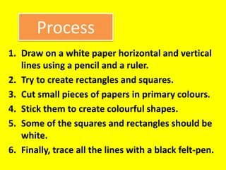 Process
1. Draw on a white paper horizontal and vertical
lines using a pencil and a ruler.
2. Try to create rectangles and squares.
3. Cut small pieces of papers in primary colours.
4. Stick them to create colourful shapes.
5. Some of the squares and rectangles should be
white.
6. Finally, trace all the lines with a black felt-pen.
 