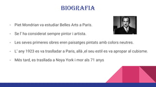 BIOGRAFIA
- Piet Mondrian va estudiar Belles Arts a París.
- Se l’ ha considerat sempre pintor i artista.
- Les seves primeres obres eren paisatges pintats amb colors neutres.
- L’ any 1923 es va traslladar a Paris, allà ,el seu estil es va apropar al cubisme.
- Més tard, es trasllada a Noya York i mor als 71 anys
 
