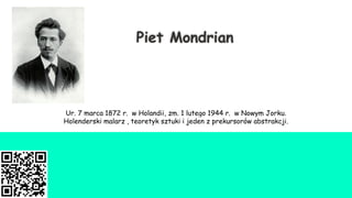 Piet Mondrian
Ur. 7 marca 1872 r. w Holandii, zm. 1 lutego 1944 r. w Nowym Jorku.
Holenderski malarz , teoretyk sztuki i jeden z prekursorów abstrakcji.
 