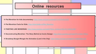 Online resources
 Piet Mondrian for kids documentary: https://www.youtube.com/watch?v=G1FnOxJ3zf0
 Piet Mondrian Facts for Kids: https://kids.kiddle.co/Piet_Mondrian
 PAINTING LIKE MONDRIAN: https://www.youtube.com/watch?time_continue=4&v=N_N4mt1yS4Y
 Deconstructing Mondrian: The Story Behind an Iconic Design: https://www.youtube.com/watch?v=1x8m-7N-Kjo
 Broadway Boogie-Woogie the Animation (Lost in the City): https://www.youtube.com/watch?v=4b85UBqUy28
 