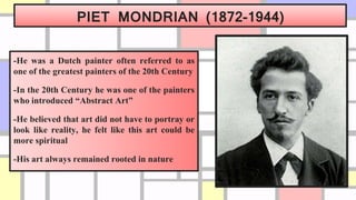 PIET MONDRIAN (1872-1944)
-He was a Dutch painter often referred to as
one of the greatest painters of the 20th Century
-In the 20th Century he was one of the painters
who introduced “Abstract Art”
-He believed that art did not have to portray or
look like reality, he felt like this art could be
more spiritual
-His art always remained rooted in nature
 