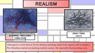 REALISM
Although he is best known for his abstract paintings made from squares and rectangles,
Piet Mondrian started out painting realistic scenes. He especially liked painting trees.
EVENING; RED TREE
(1908-1910)
GRAY TREE
(1911)
 