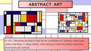 ABSTRACT ART
In 1911, Mondrian decided to limit his art vocabulary to 3 primary colors (red,
yellow and blue), 3 values (black, white and gray) and two primary directions
(horizontal and vertical).
 