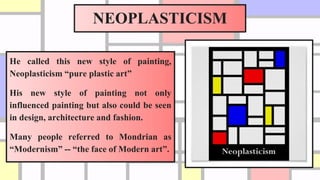 NEOPLASTICISM
He called this new style of painting,
Neoplasticism “pure plastic art”
His new style of painting not only
influenced painting but also could be seen
in design, architecture and fashion.
Many people referred to Mondrian as
“Modernism” -- “the face of Modern art”.
 