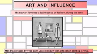 ART AND INFLUENCE
His new art form had a lot influence on fashion, during this time.
Mondrian dresses by Yves Saint Laurent shown with a Mondrian painting in 1966.
 