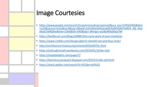 Image Courtesies
• https://www.google.com/search?q=piet+mondrian+portrait&sca_esv=578562426&tbm
=isch&source=lnms&sa=X&sqi=2&ved=2ahUKEwiO9szevqOCAxWHGlkFHeRFA_AQ_AUo
AXoECAMQAw&biw=1366&bih=643&dpr=1#imgrc=pLl8p4Mq9dqv7M
• https://boldbrush.com/blog/169887/the-early-work-of-piet-mondrian
• https://www.1stdibs.com/designs/gerrit-rietveld-red-and-blue-chair/
• http://architecture-history.org/schools/DE%20STIJL.html
• https://joshuabrunzell.wordpress.com/2019/01/16/de-stijl/
• https://may6delights.com/page/7/
• https://danielcaruanalupi2.blogspot.com/2013/11/de-stijl.html
• https://stock.adobe.com/search?k=%22de+stijl%22
 