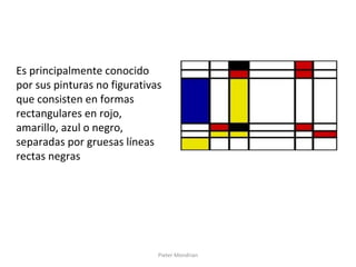 Pieter Mondrian
Es principalmente conocido
por sus pinturas no figurativas
que consisten en formas
rectangulares en rojo,
amarillo, azul o negro,
separadas por gruesas líneas
rectas negras
 