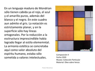 Pieter Mondrian
En un lenguaje maduro de Mondrian
sólo tienen cabida ya el rojo, el azul
y el amarillo puros, además del
blanco y el negro. En este cuadro
aun admite el gris. La notación es
estrictamente planar, y en la
superficie sólo hay líneas
ortogonales. Por la reducción a la
esctructura imprescindible había
logrado llegar al estilo elememntal.
La armonía estética se concretaba
aquí como valor absoluto del
espíritu humano, estaba sólo
sometida a valores intelectuales.
Composición II
Fecha:1920
Museo: Colección Particular
Material: Oleo sobre lienzo
 