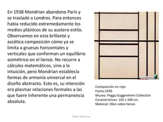 Pieter Mondrian
En 1938 Mondrian abandono París y
se trasladó a Londres. Para entonces
había reducido extremedamente los
medios plásticos de su austero estilo.
Observamos en esta brillante y
ascética composición cómo ya se
limita a gruesas horizontales y
verticales que conforman un equilibrio
asimétrico en el lienzo. No recurre a
cálculos matemáticos, sino a la
intuición, pero Mondrian establecía
formas de armonía universal en el
diseño abstracto. Esto es, su intención
era plasmar relaciones formales a las
que fuere inherente una permanencia
absoluta.
Composición en rojo
Fecha:1939
Museo: Peggy Guggenheim Collection
Características: 102 x 104 cm.
Material: Oleo sobre lienzo
 
